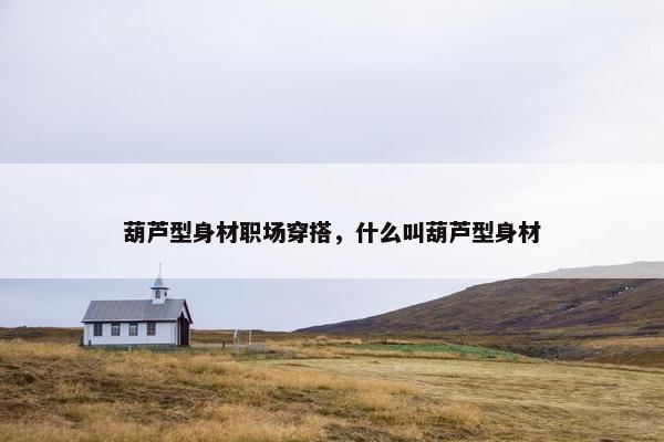葫芦型身材职场穿搭，什么叫葫芦型身材