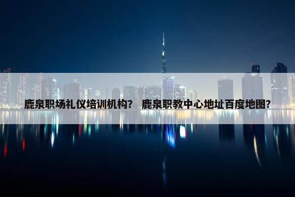鹿泉职场礼仪培训机构？ 鹿泉职教中心地址百度地图？