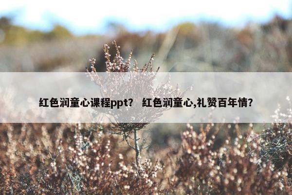红色润童心课程ppt？ 红色润童心,礼赞百年情？