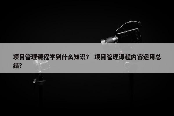 项目管理课程学到什么知识？ 项目管理课程内容运用总结？