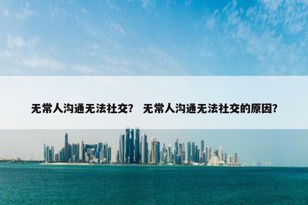 无常人沟通无法社交？ 无常人沟通无法社交的原因？