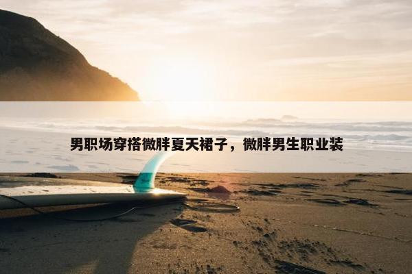 男职场穿搭微胖夏天裙子，微胖男生职业装
