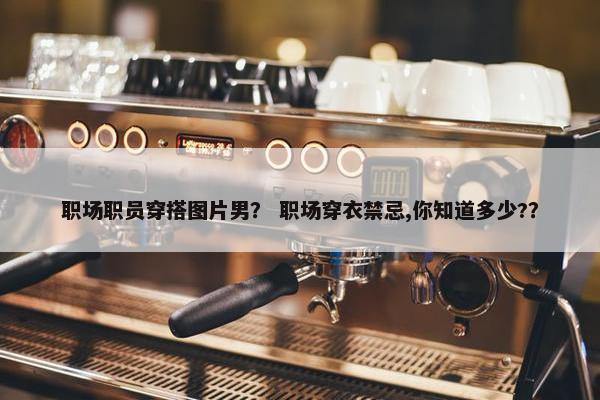 职场职员穿搭图片男？ 职场穿衣禁忌,你知道多少?？