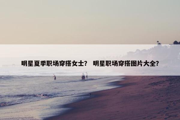明星夏季职场穿搭女士？ 明星职场穿搭图片大全？