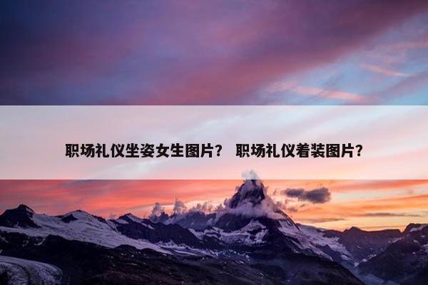 职场礼仪坐姿女生图片？ 职场礼仪着装图片？