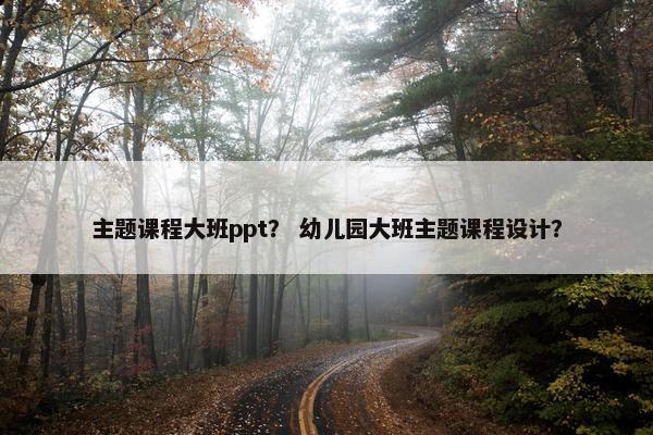 主题课程大班ppt？ 幼儿园大班主题课程设计？