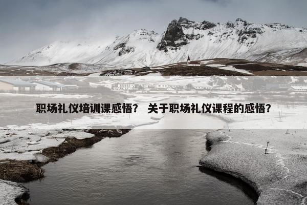 职场礼仪培训课感悟？ 关于职场礼仪课程的感悟？
