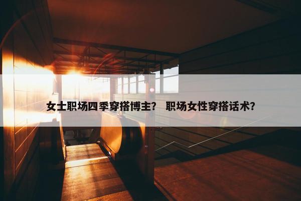 女士职场四季穿搭博主？ 职场女性穿搭话术？