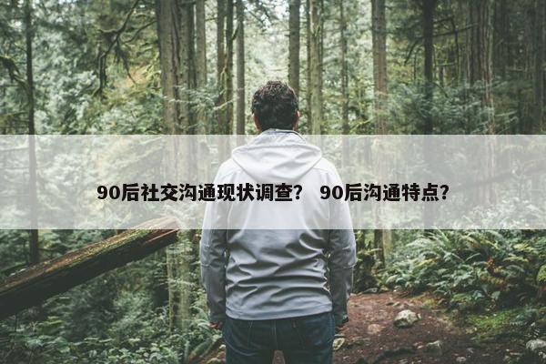 90后社交沟通现状调查？ 90后沟通特点？