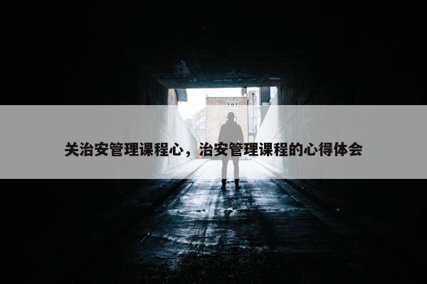 关治安管理课程心，治安管理课程的心得体会