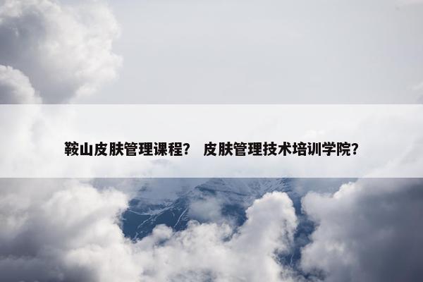 鞍山皮肤管理课程？ 皮肤管理技术培训学院？