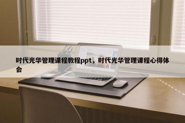 时代光华管理课程教程ppt，时代光华管理课程心得体会