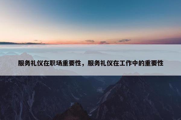 服务礼仪在职场重要性，服务礼仪在工作中的重要性