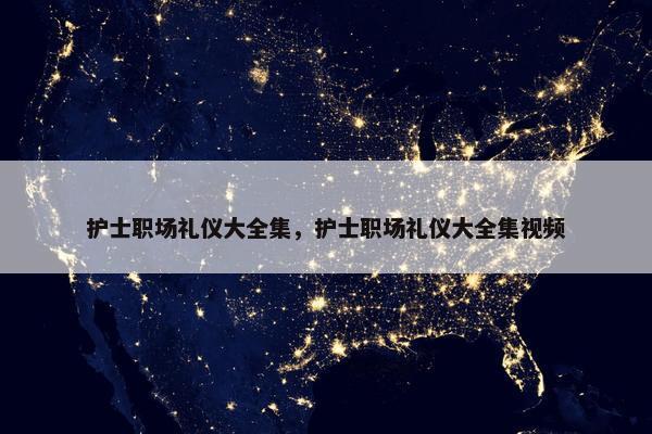 护士职场礼仪大全集，护士职场礼仪大全集视频