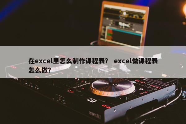 在excel里怎么制作课程表？ excel做课程表怎么做？