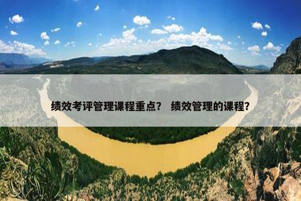 绩效考评管理课程重点？ 绩效管理的课程？