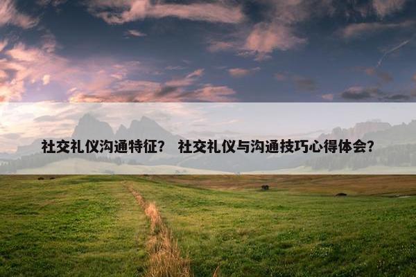 社交礼仪沟通特征？ 社交礼仪与沟通技巧心得体会？