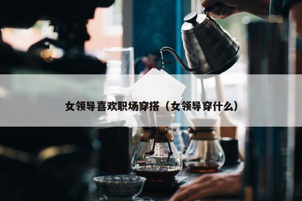 女领导喜欢职场穿搭（女领导穿什么）
