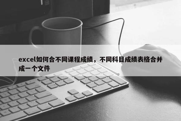 excel如何合不同课程成绩，不同科目成绩表格合并成一个文件