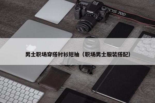 男士职场穿搭衬衫短袖（职场男士服装搭配）