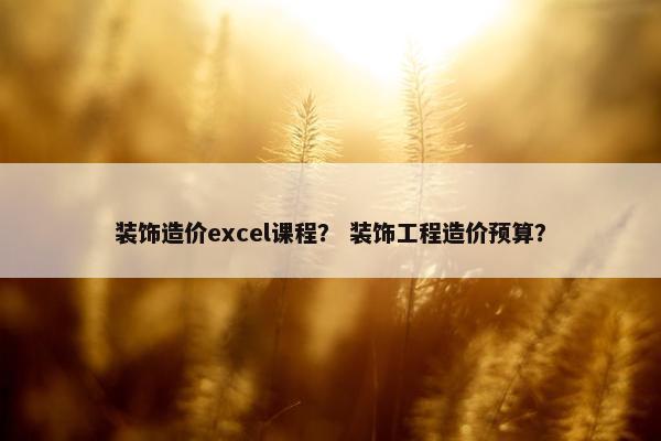 装饰造价excel课程？ 装饰工程造价预算？