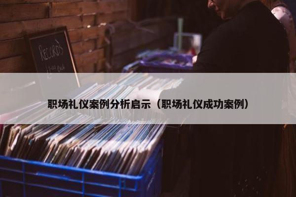 职场礼仪案例分析启示（职场礼仪成功案例）