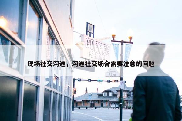 现场社交沟通，沟通社交场合需要注意的问题