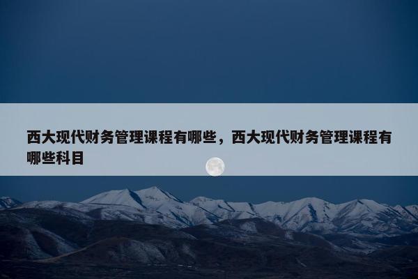 西大现代财务管理课程有哪些，西大现代财务管理课程有哪些科目