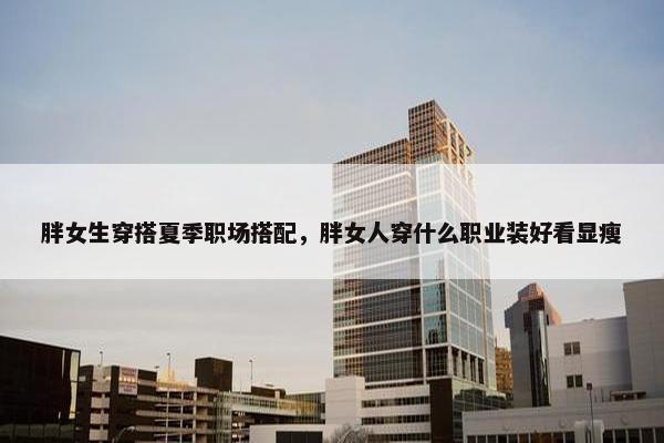 胖女生穿搭夏季职场搭配，胖女人穿什么职业装好看显瘦