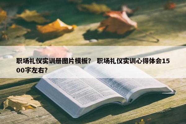职场礼仪实训册图片模板？ 职场礼仪实训心得体会1500字左右？