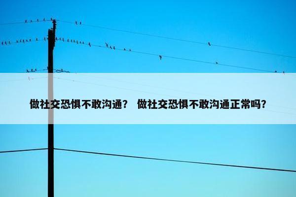 做社交恐惧不敢沟通？ 做社交恐惧不敢沟通正常吗？