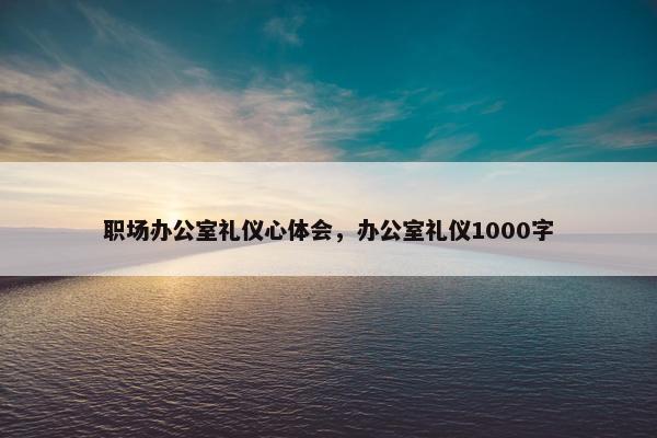 职场办公室礼仪心体会，办公室礼仪1000字