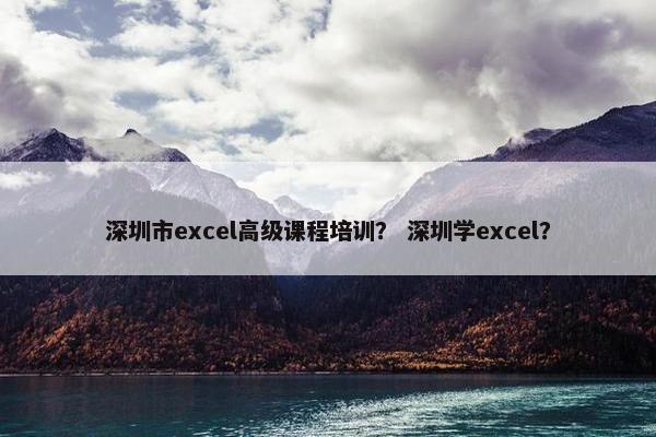 深圳市excel高级课程培训？ 深圳学excel？