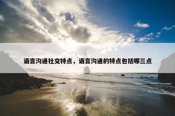 语言沟通社交特点，语言沟通的特点包括哪三点