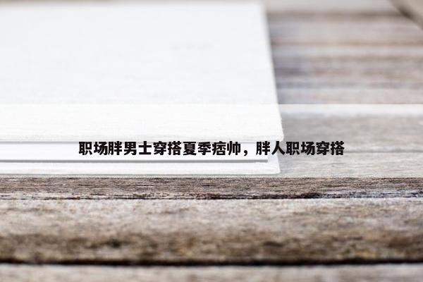 职场胖男士穿搭夏季痞帅，胖人职场穿搭