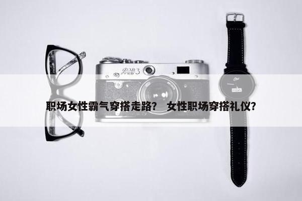 职场女性霸气穿搭走路？ 女性职场穿搭礼仪？