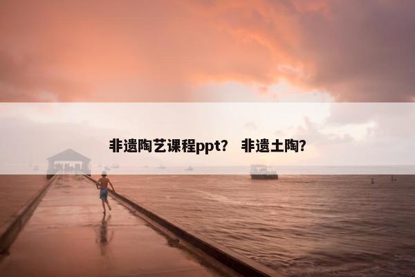 非遗陶艺课程ppt？ 非遗土陶？