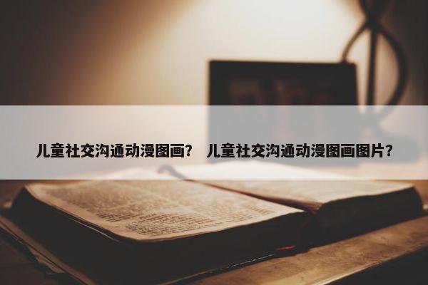 儿童社交沟通动漫图画？ 儿童社交沟通动漫图画图片？