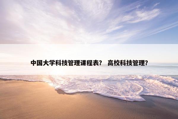 中国大学科技管理课程表？ 高校科技管理？