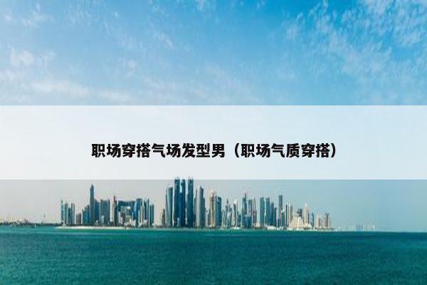 职场穿搭气场发型男（职场气质穿搭）