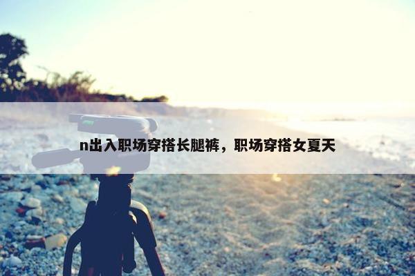 n出入职场穿搭长腿裤，职场穿搭女夏天