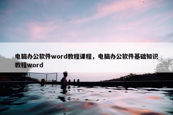电脑办公软件word教程课程，电脑办公软件基础知识教程word