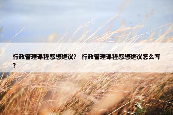 行政管理课程感想建议？ 行政管理课程感想建议怎么写？