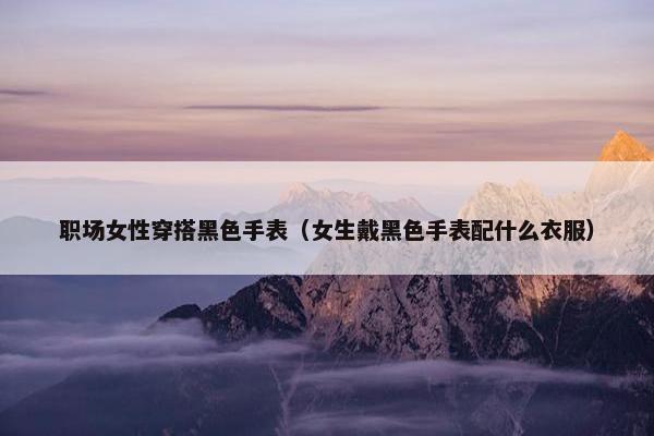 职场女性穿搭黑色手表（女生戴黑色手表配什么衣服）