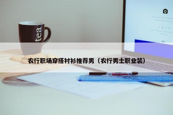 农行职场穿搭衬衫推荐男（农行男士职业装）