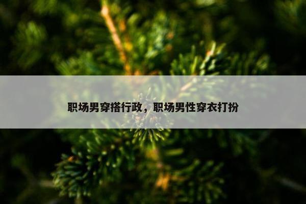 职场男穿搭行政，职场男性穿衣打扮