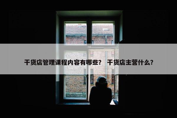 干货店管理课程内容有哪些？ 干货店主营什么？