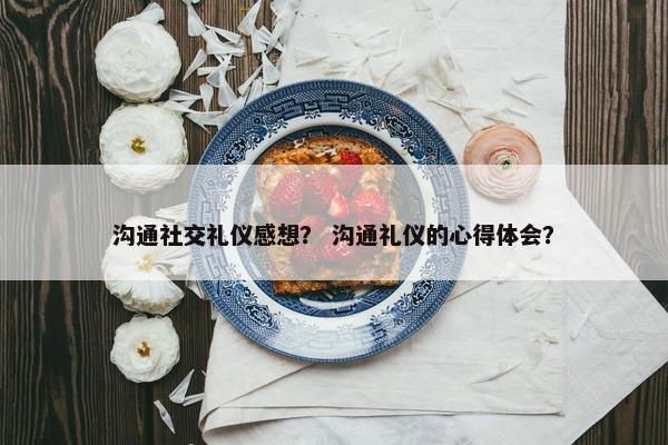 沟通社交礼仪感想？ 沟通礼仪的心得体会？