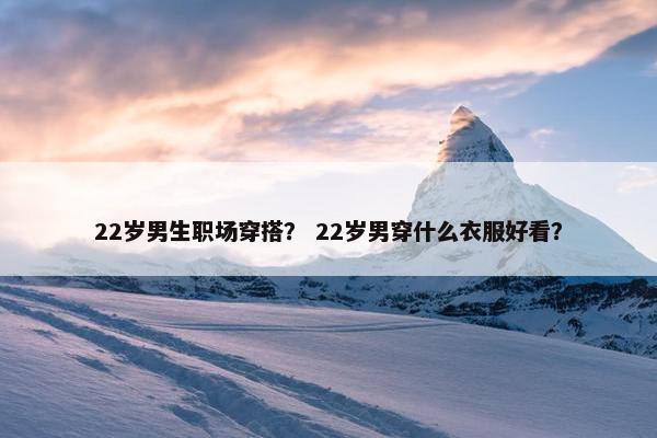 22岁男生职场穿搭？ 22岁男穿什么衣服好看？
