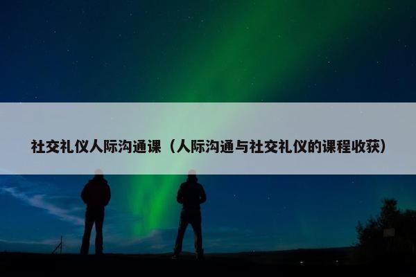 社交礼仪人际沟通课（人际沟通与社交礼仪的课程收获）